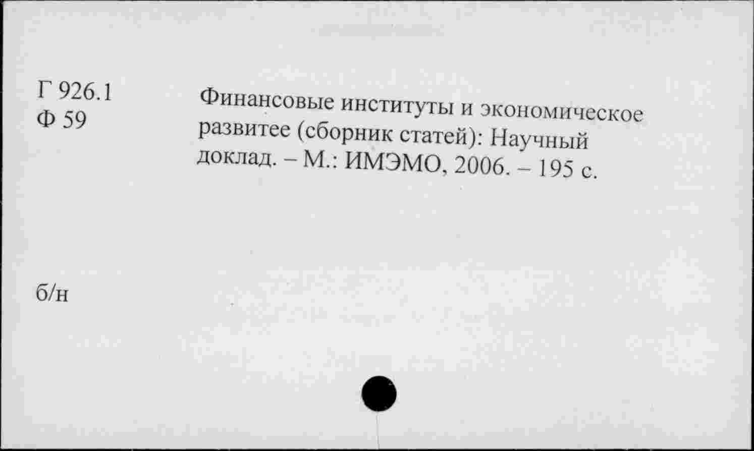 ﻿Г 926.1 Ф59	Финансовые институты и экономическое развитее (сборник статей): Научный доклад. - М.: ИМЭМО, 2006. - 195 с.
б/н